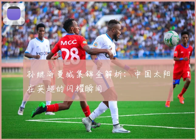 孙继海曼城集锦全解析：中国太阳在英超的闪耀瞬间