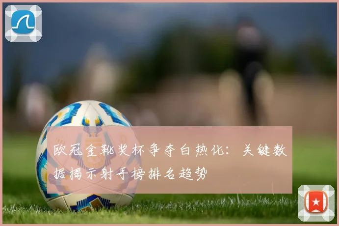 欧冠金靴奖杯争夺白热化：关键数据揭示射手榜排名趋势