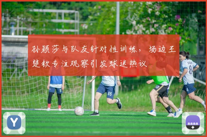 孙颖莎与队友针对性训练,场边王楚钦专注观察引发球迷热议