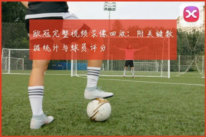 欧冠完整视频录像回放：附关键数据统计与球员评分