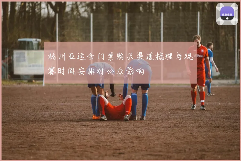 杭州亚运会门票购买渠道梳理与观赛时间安排对公众影响