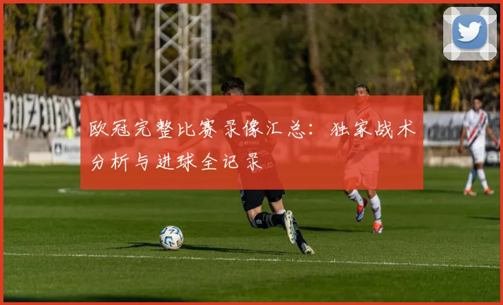 欧冠完整比赛录像汇总：独家战术分析与进球全记录