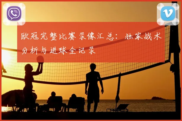 欧冠完整比赛录像汇总：独家战术分析与进球全记录