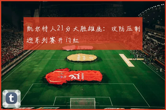 凯尔特人21分大胜雄鹿：攻防压制迎系列赛开门红