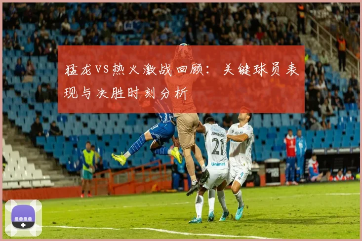 猛龙vs热火激战回顾：关键球员表现与决胜时刻分析