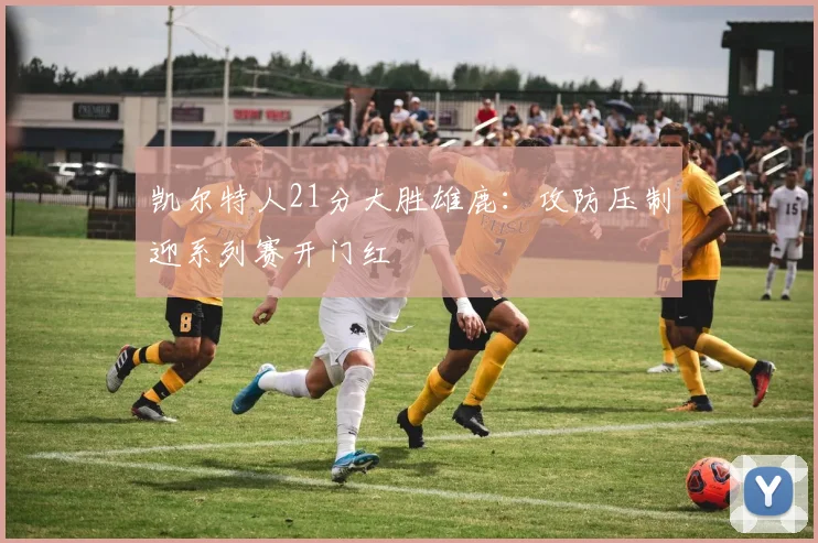 凯尔特人21分大胜雄鹿：攻防压制迎系列赛开门红