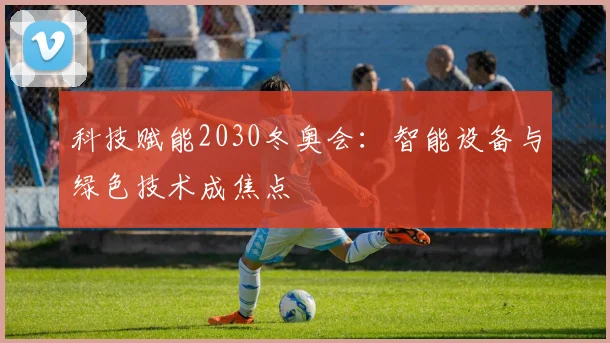 科技赋能2030冬奥会:智能设备与绿色技术成焦点