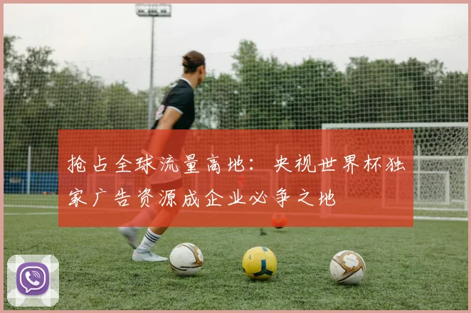 抢占全球流量高地：央视世界杯独家广告资源成企业必争之地
