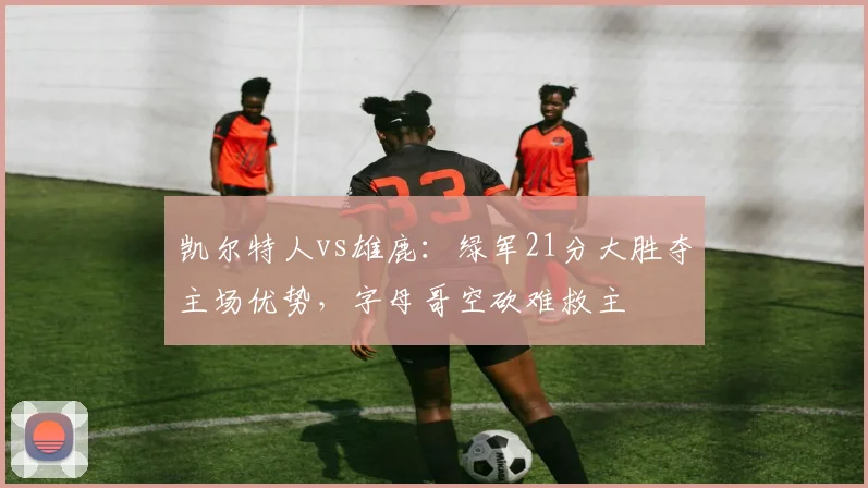 凯尔特人vs雄鹿：绿军21分大胜夺主场优势，字母哥空砍难救主